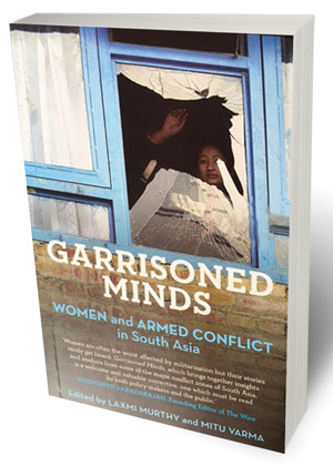 Garrisoned Minds: Women and Armed Conflict in South Asia Edited by Laxmi Murthy and Mitu Varma Panos South Asia and Speaking Tiger, 2016 272 pages, Rs 800.
